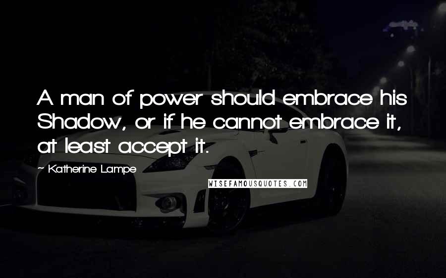 Katherine Lampe Quotes: A man of power should embrace his Shadow, or if he cannot embrace it, at least accept it.