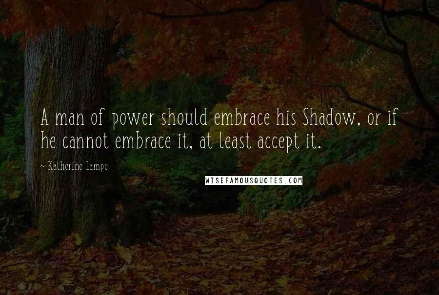 Katherine Lampe Quotes: A man of power should embrace his Shadow, or if he cannot embrace it, at least accept it.