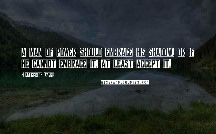 Katherine Lampe Quotes: A man of power should embrace his Shadow, or if he cannot embrace it, at least accept it.