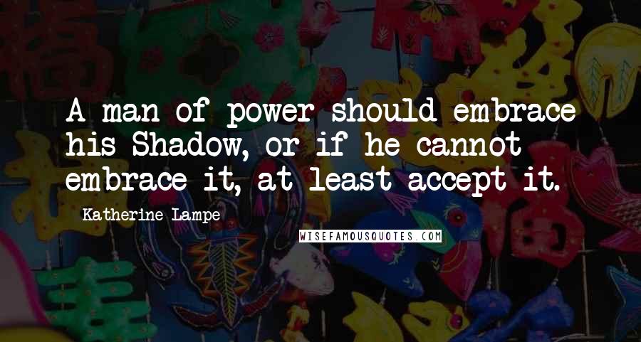 Katherine Lampe Quotes: A man of power should embrace his Shadow, or if he cannot embrace it, at least accept it.