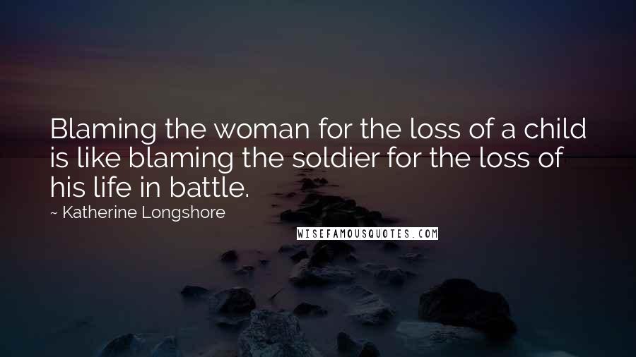 Katherine Longshore Quotes: Blaming the woman for the loss of a child is like blaming the soldier for the loss of his life in battle.