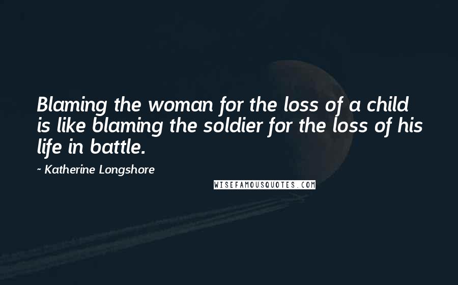 Katherine Longshore Quotes: Blaming the woman for the loss of a child is like blaming the soldier for the loss of his life in battle.