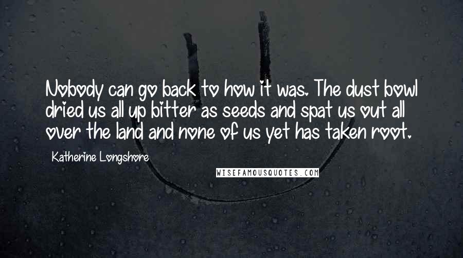 Katherine Longshore Quotes: Nobody can go back to how it was. The dust bowl dried us all up bitter as seeds and spat us out all over the land and none of us yet has taken root.