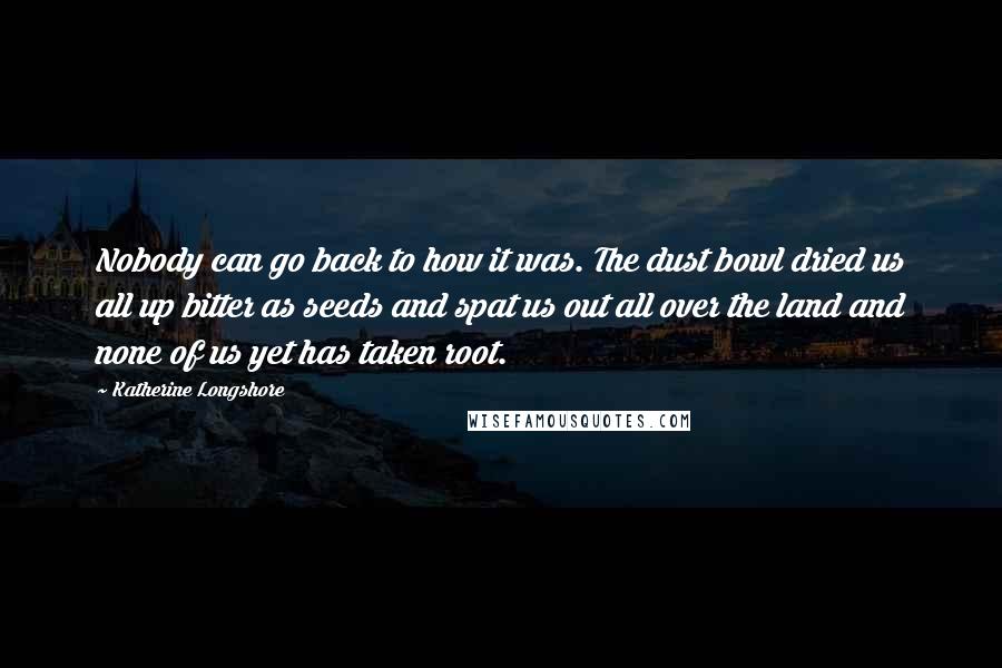 Katherine Longshore Quotes: Nobody can go back to how it was. The dust bowl dried us all up bitter as seeds and spat us out all over the land and none of us yet has taken root.