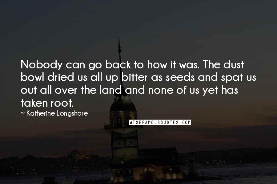 Katherine Longshore Quotes: Nobody can go back to how it was. The dust bowl dried us all up bitter as seeds and spat us out all over the land and none of us yet has taken root.