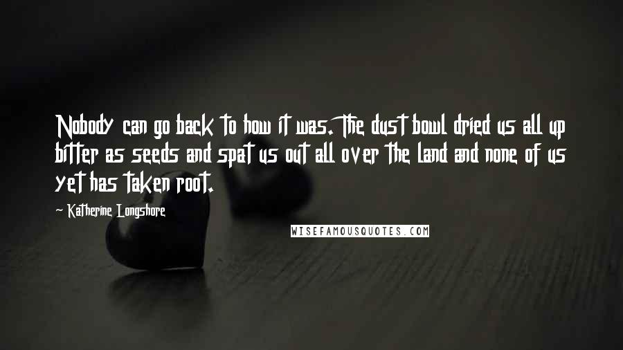 Katherine Longshore Quotes: Nobody can go back to how it was. The dust bowl dried us all up bitter as seeds and spat us out all over the land and none of us yet has taken root.