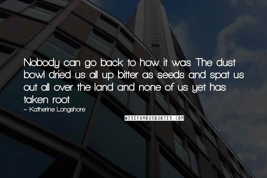 Katherine Longshore Quotes: Nobody can go back to how it was. The dust bowl dried us all up bitter as seeds and spat us out all over the land and none of us yet has taken root.