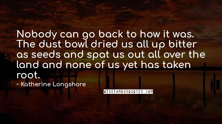 Katherine Longshore Quotes: Nobody can go back to how it was. The dust bowl dried us all up bitter as seeds and spat us out all over the land and none of us yet has taken root.