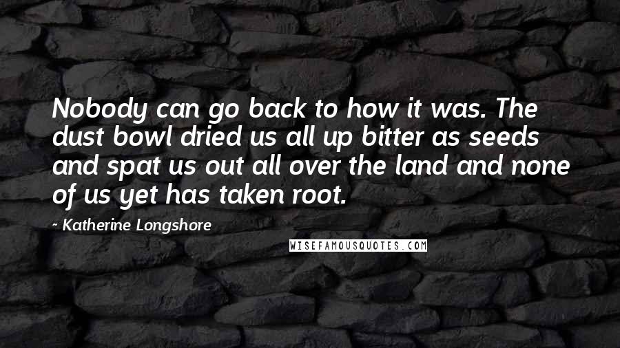 Katherine Longshore Quotes: Nobody can go back to how it was. The dust bowl dried us all up bitter as seeds and spat us out all over the land and none of us yet has taken root.