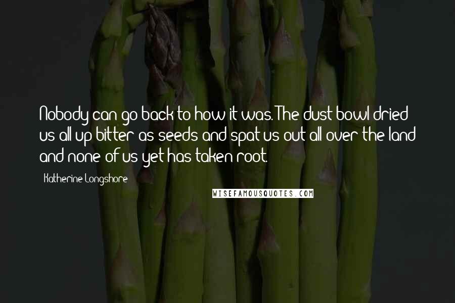 Katherine Longshore Quotes: Nobody can go back to how it was. The dust bowl dried us all up bitter as seeds and spat us out all over the land and none of us yet has taken root.