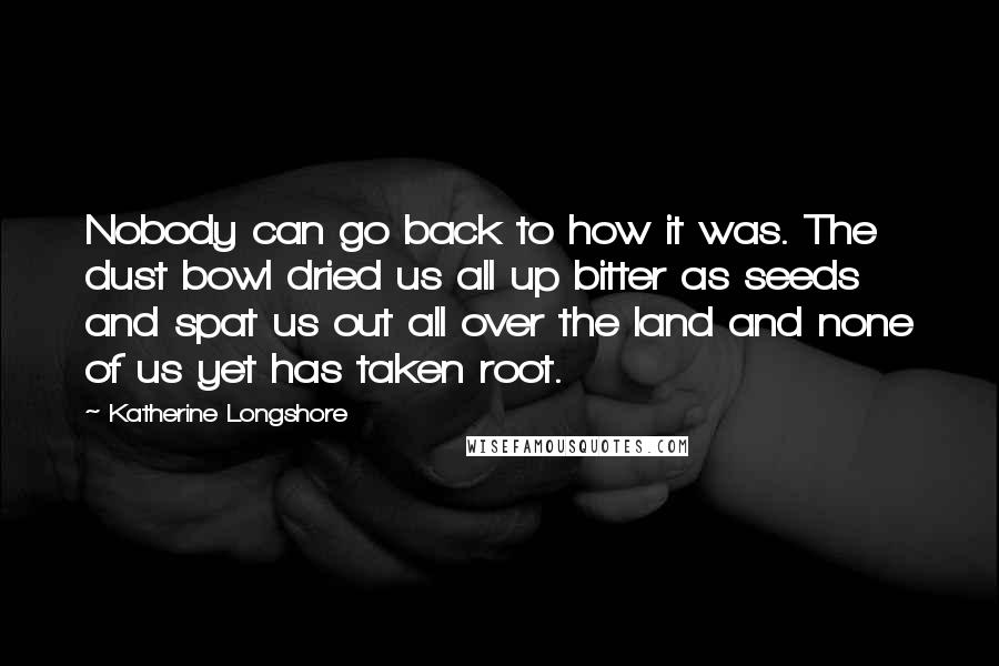 Katherine Longshore Quotes: Nobody can go back to how it was. The dust bowl dried us all up bitter as seeds and spat us out all over the land and none of us yet has taken root.