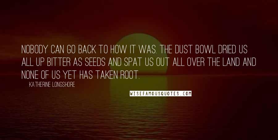Katherine Longshore Quotes: Nobody can go back to how it was. The dust bowl dried us all up bitter as seeds and spat us out all over the land and none of us yet has taken root.