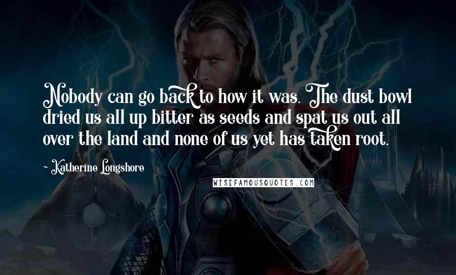 Katherine Longshore Quotes: Nobody can go back to how it was. The dust bowl dried us all up bitter as seeds and spat us out all over the land and none of us yet has taken root.