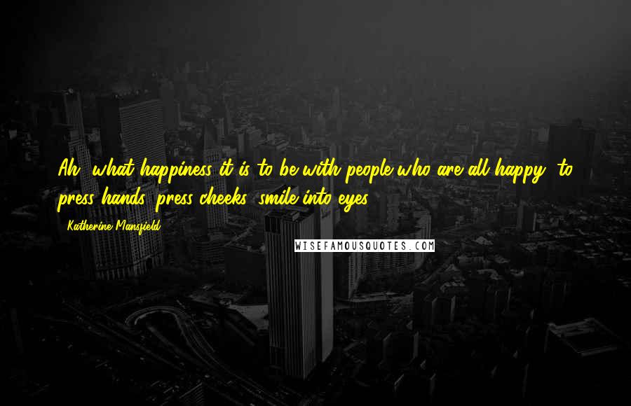 Katherine Mansfield Quotes: Ah, what happiness it is to be with people who are all happy, to press hands, press cheeks, smile into eyes.