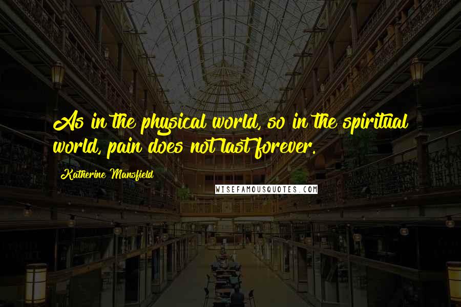 Katherine Mansfield Quotes: As in the physical world, so in the spiritual world, pain does not last forever.