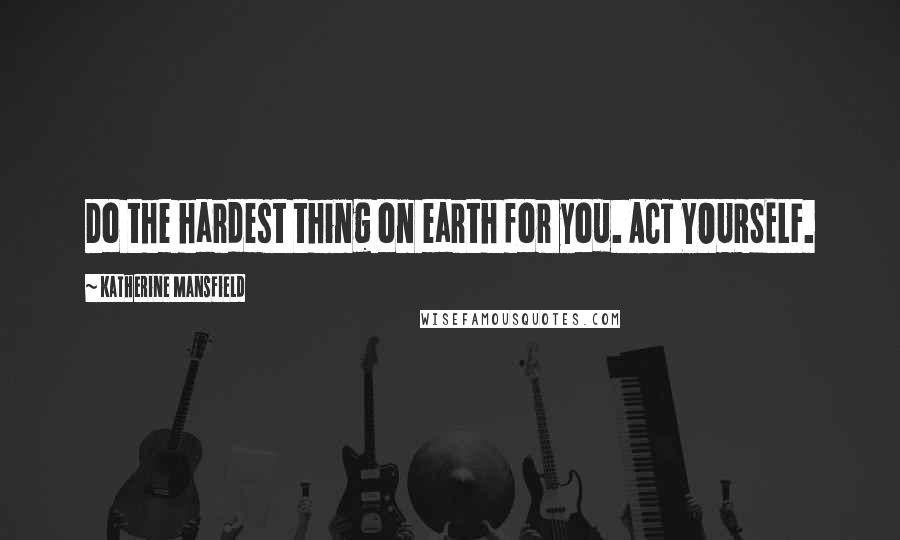 Katherine Mansfield Quotes: Do the hardest thing on earth for you. ACT YOURSELF.