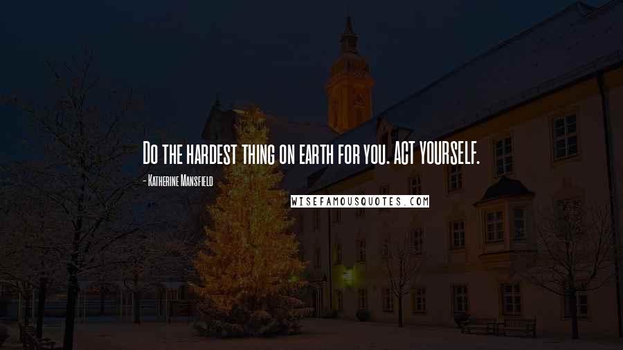 Katherine Mansfield Quotes: Do the hardest thing on earth for you. ACT YOURSELF.