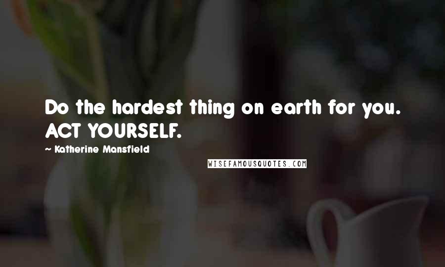 Katherine Mansfield Quotes: Do the hardest thing on earth for you. ACT YOURSELF.