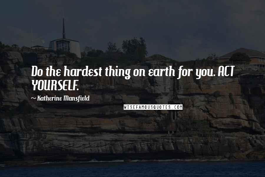 Katherine Mansfield Quotes: Do the hardest thing on earth for you. ACT YOURSELF.
