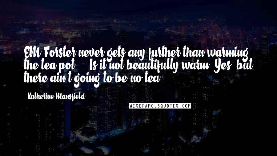 Katherine Mansfield Quotes: EM Forster never gets any further than warming the tea pot ... Is it not beautifully warm? Yes, but there ain't going to be no tea.