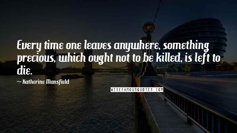 Katherine Mansfield Quotes: Every time one leaves anywhere, something precious, which ought not to be killed, is left to die.