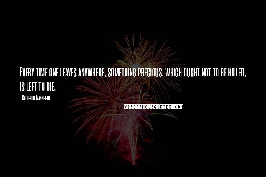 Katherine Mansfield Quotes: Every time one leaves anywhere, something precious, which ought not to be killed, is left to die.