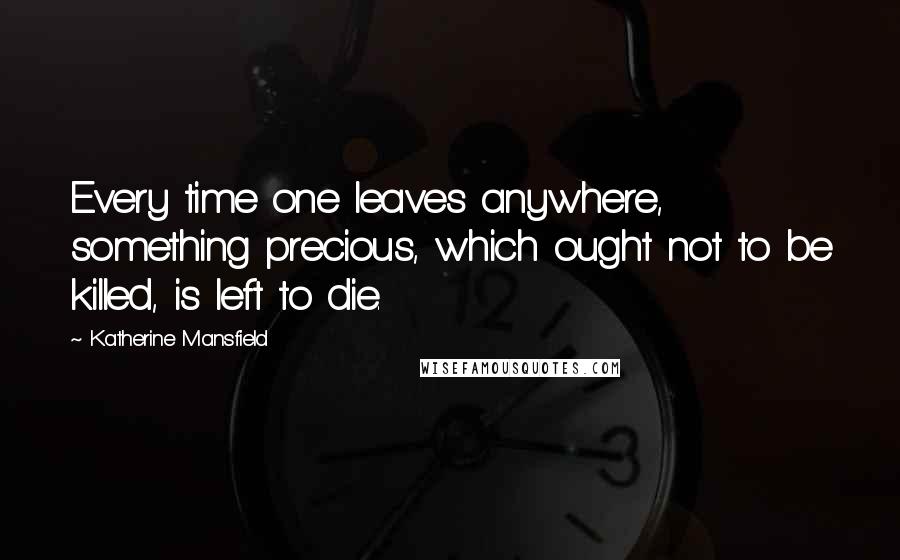 Katherine Mansfield Quotes: Every time one leaves anywhere, something precious, which ought not to be killed, is left to die.