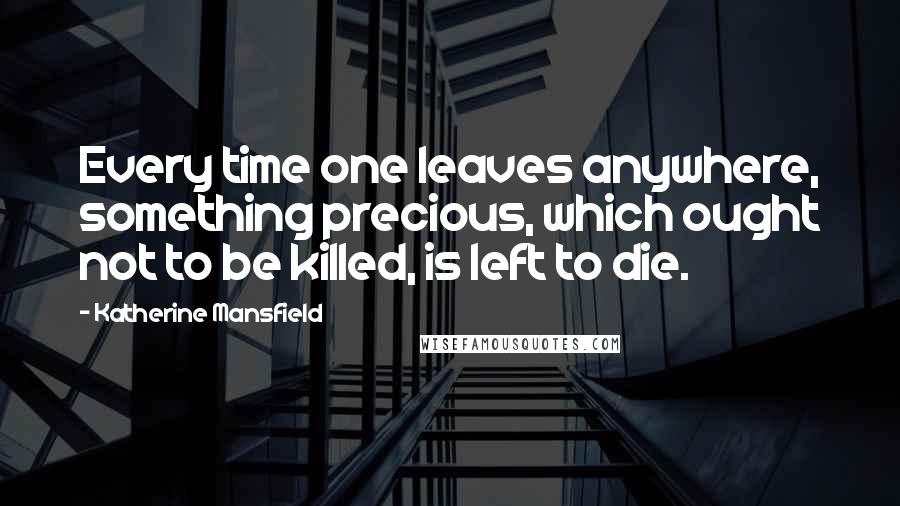 Katherine Mansfield Quotes: Every time one leaves anywhere, something precious, which ought not to be killed, is left to die.
