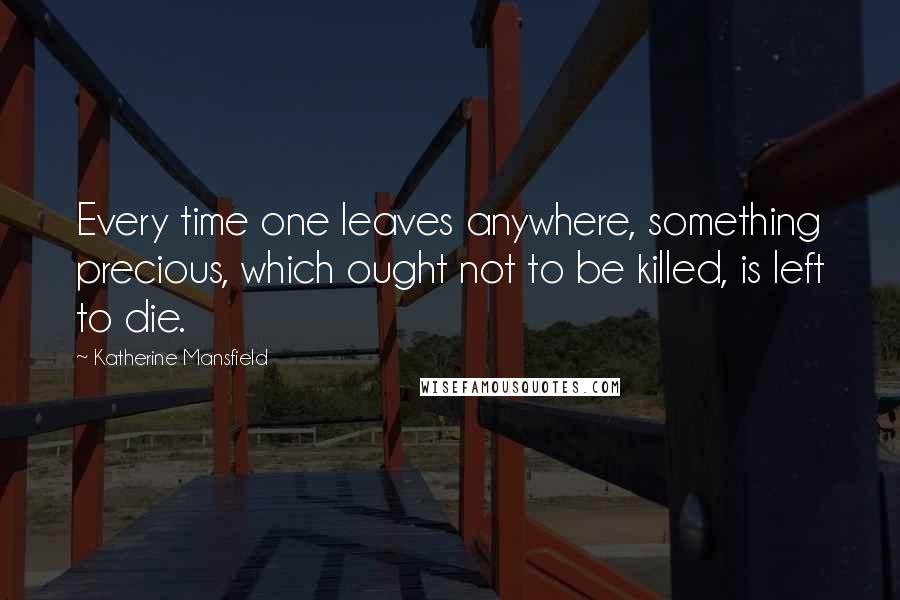 Katherine Mansfield Quotes: Every time one leaves anywhere, something precious, which ought not to be killed, is left to die.