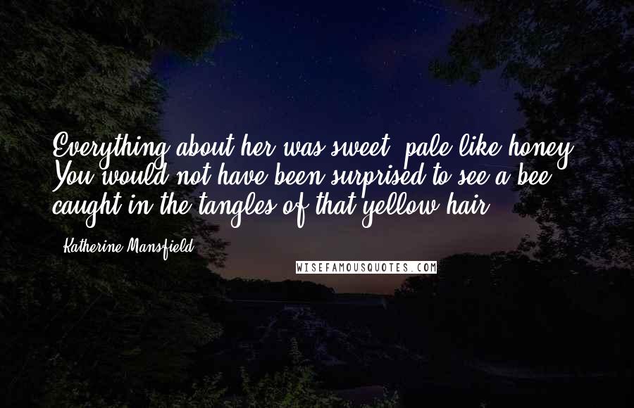 Katherine Mansfield Quotes: Everything about her was sweet, pale like honey. You would not have been surprised to see a bee caught in the tangles of that yellow hair.