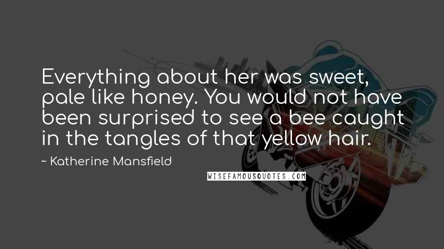 Katherine Mansfield Quotes: Everything about her was sweet, pale like honey. You would not have been surprised to see a bee caught in the tangles of that yellow hair.