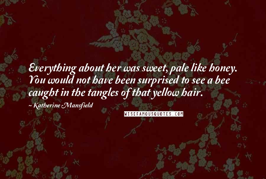 Katherine Mansfield Quotes: Everything about her was sweet, pale like honey. You would not have been surprised to see a bee caught in the tangles of that yellow hair.