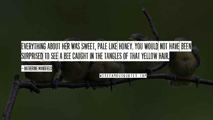 Katherine Mansfield Quotes: Everything about her was sweet, pale like honey. You would not have been surprised to see a bee caught in the tangles of that yellow hair.