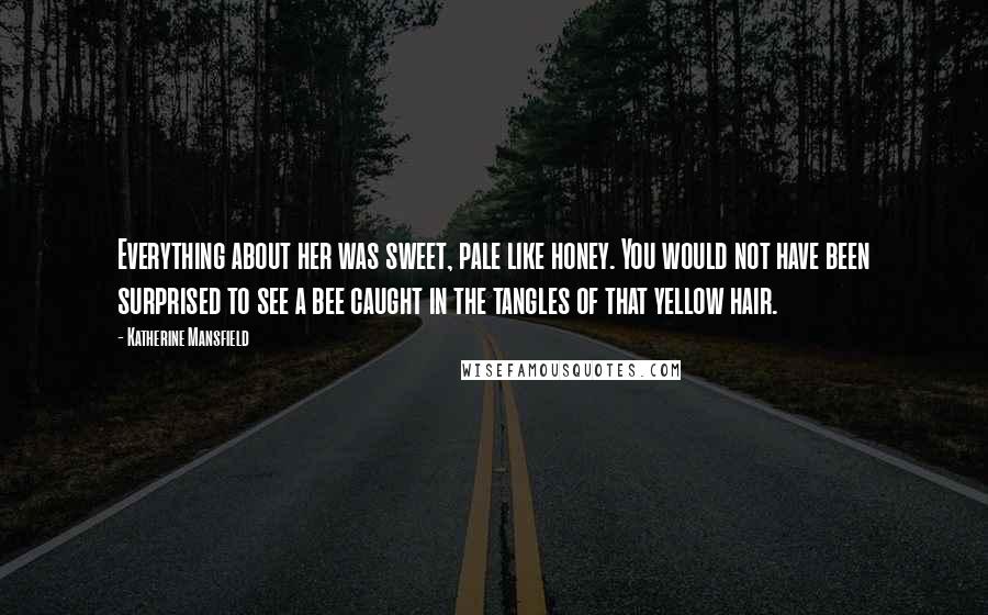 Katherine Mansfield Quotes: Everything about her was sweet, pale like honey. You would not have been surprised to see a bee caught in the tangles of that yellow hair.