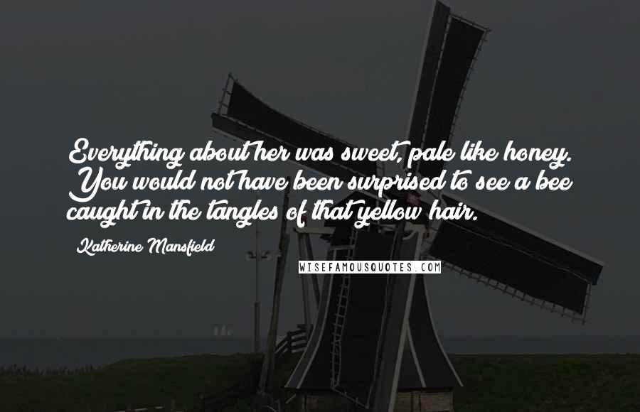 Katherine Mansfield Quotes: Everything about her was sweet, pale like honey. You would not have been surprised to see a bee caught in the tangles of that yellow hair.