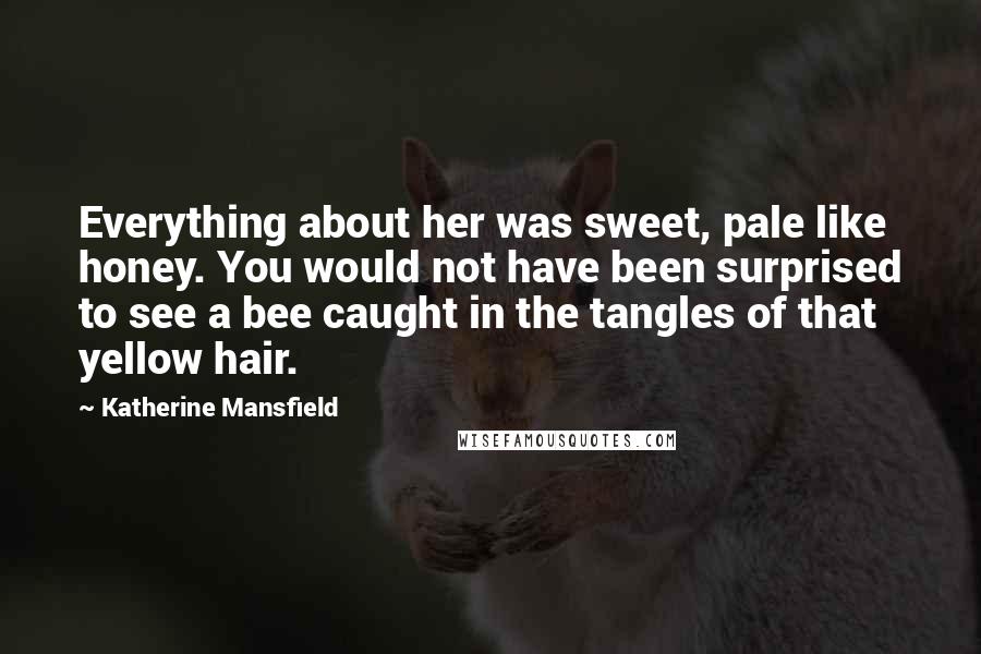 Katherine Mansfield Quotes: Everything about her was sweet, pale like honey. You would not have been surprised to see a bee caught in the tangles of that yellow hair.