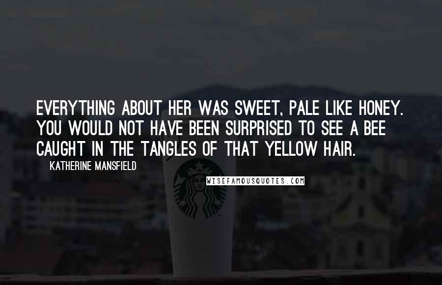 Katherine Mansfield Quotes: Everything about her was sweet, pale like honey. You would not have been surprised to see a bee caught in the tangles of that yellow hair.