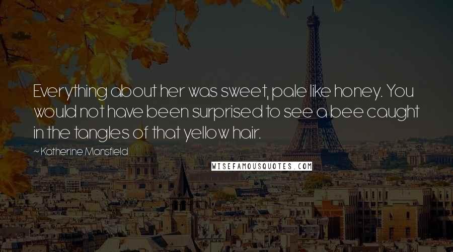 Katherine Mansfield Quotes: Everything about her was sweet, pale like honey. You would not have been surprised to see a bee caught in the tangles of that yellow hair.