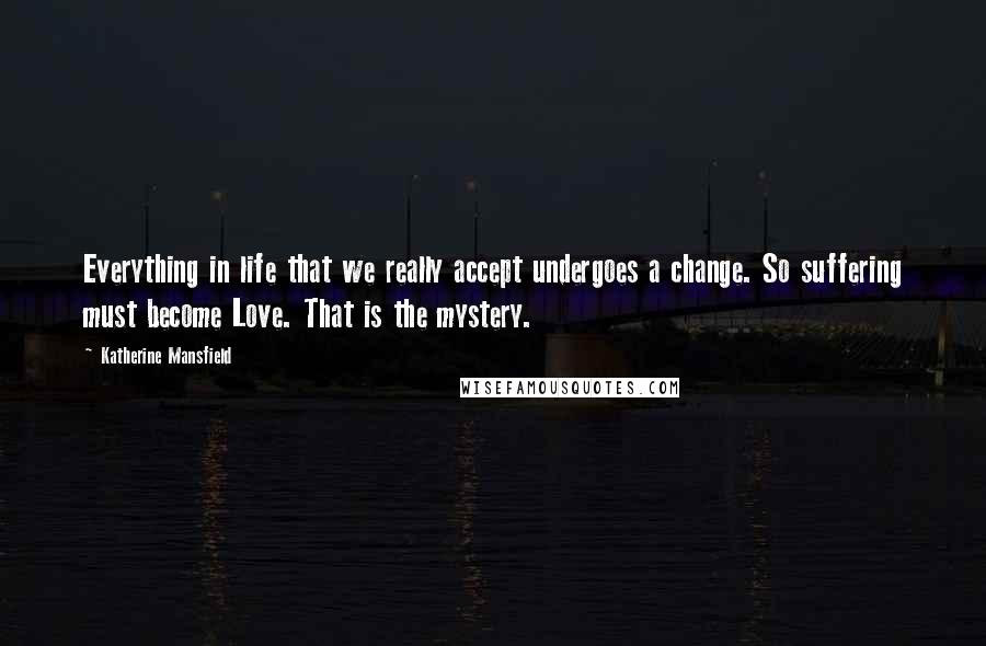 Katherine Mansfield Quotes: Everything in life that we really accept undergoes a change. So suffering must become Love. That is the mystery.