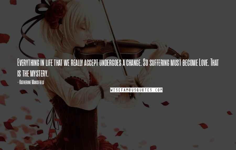 Katherine Mansfield Quotes: Everything in life that we really accept undergoes a change. So suffering must become Love. That is the mystery.