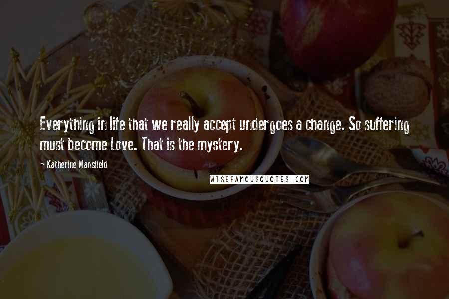 Katherine Mansfield Quotes: Everything in life that we really accept undergoes a change. So suffering must become Love. That is the mystery.