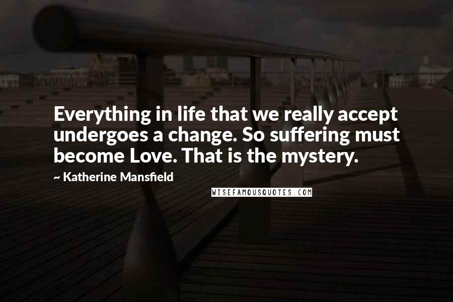 Katherine Mansfield Quotes: Everything in life that we really accept undergoes a change. So suffering must become Love. That is the mystery.