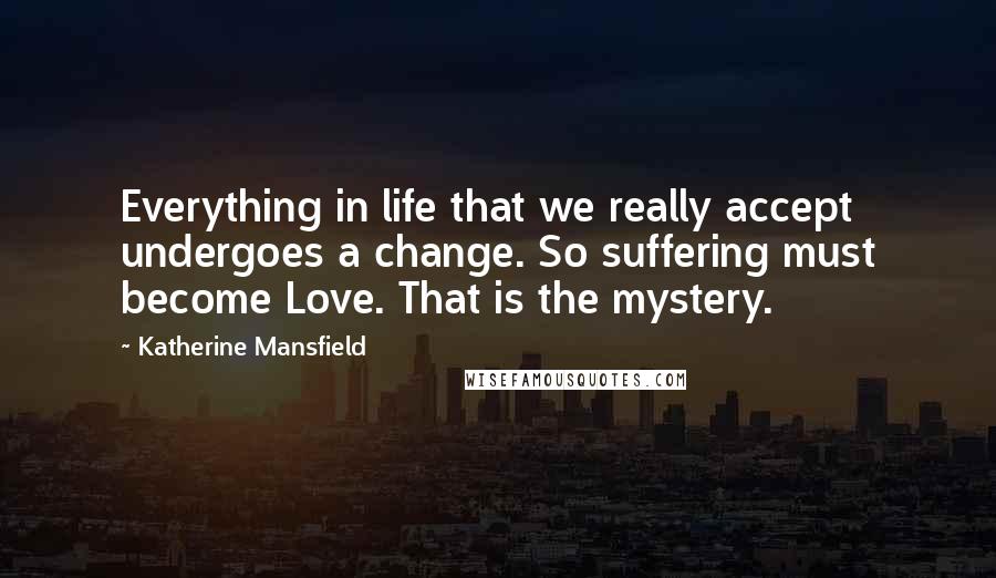 Katherine Mansfield Quotes: Everything in life that we really accept undergoes a change. So suffering must become Love. That is the mystery.