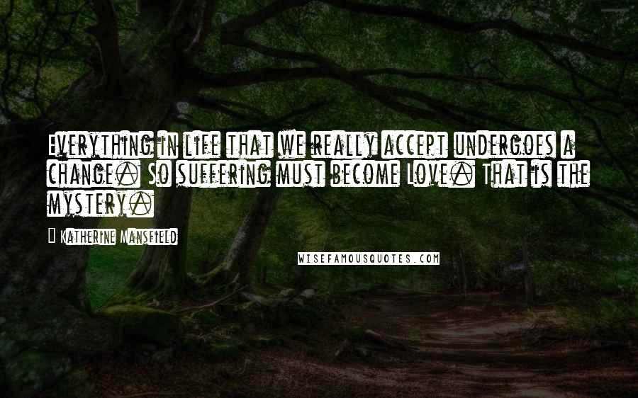 Katherine Mansfield Quotes: Everything in life that we really accept undergoes a change. So suffering must become Love. That is the mystery.