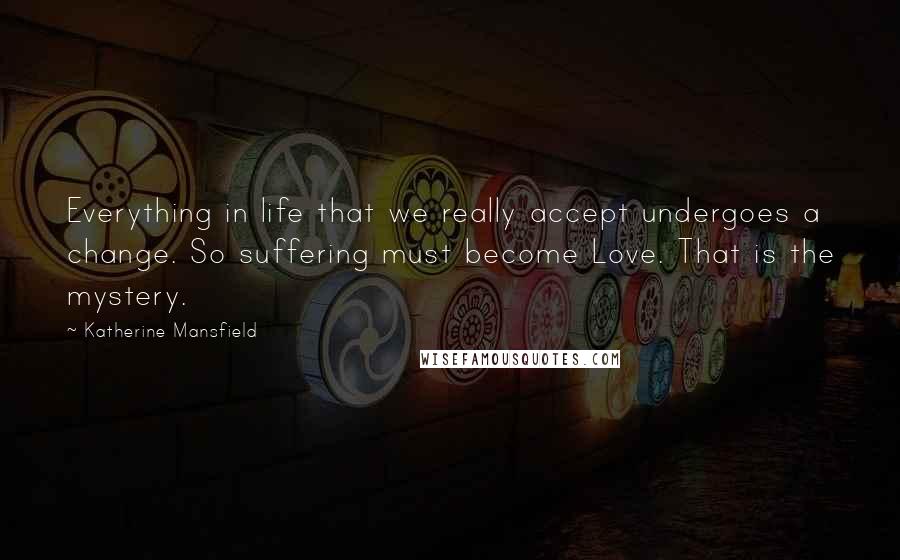 Katherine Mansfield Quotes: Everything in life that we really accept undergoes a change. So suffering must become Love. That is the mystery.