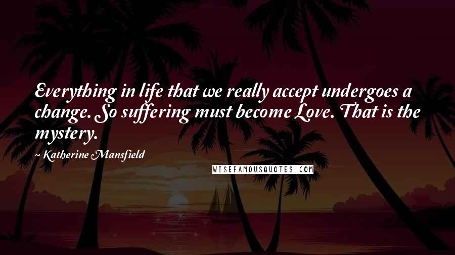 Katherine Mansfield Quotes: Everything in life that we really accept undergoes a change. So suffering must become Love. That is the mystery.