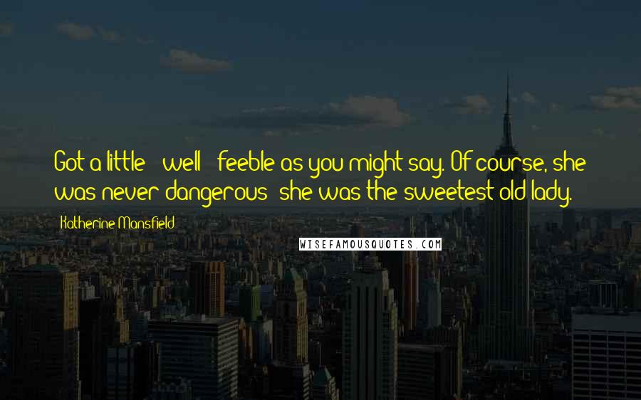 Katherine Mansfield Quotes: Got a little - well - feeble as you might say. Of course, she was never dangerous; she was the sweetest old lady.