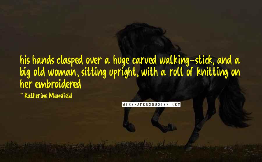 Katherine Mansfield Quotes: his hands clasped over a huge carved walking-stick, and a big old woman, sitting upright, with a roll of knitting on her embroidered