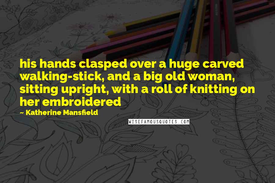 Katherine Mansfield Quotes: his hands clasped over a huge carved walking-stick, and a big old woman, sitting upright, with a roll of knitting on her embroidered