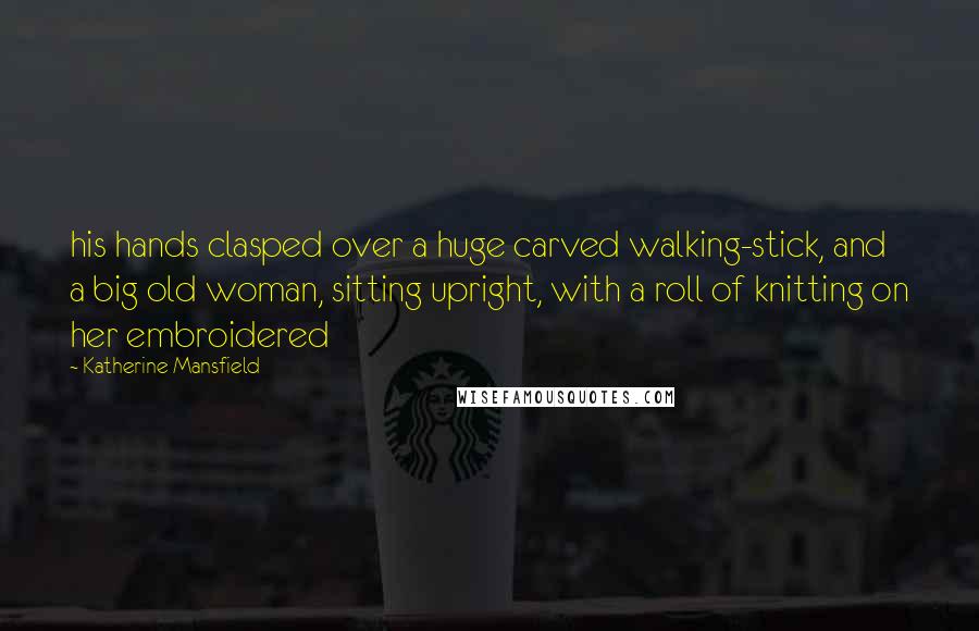 Katherine Mansfield Quotes: his hands clasped over a huge carved walking-stick, and a big old woman, sitting upright, with a roll of knitting on her embroidered